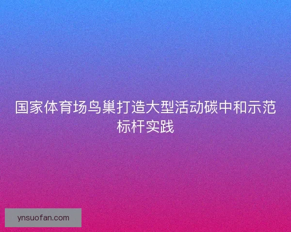 国家体育场鸟巢打造大型活动碳中和示范标杆实践