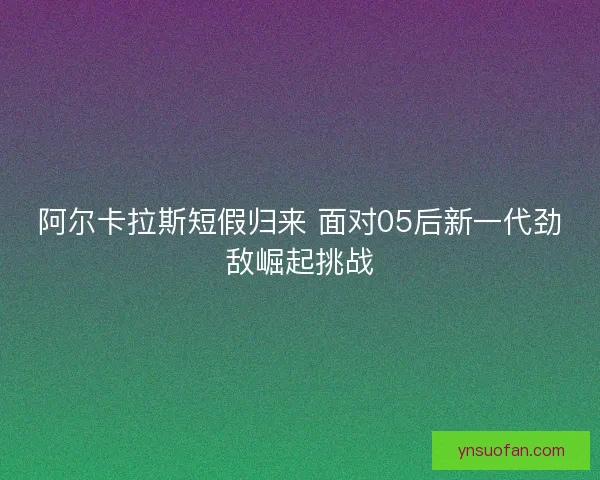 阿尔卡拉斯短假归来 面对05后新一代劲敌崛起挑战 阿尔卡拉斯短假归来 面对05后新一代劲敌崛起挑战