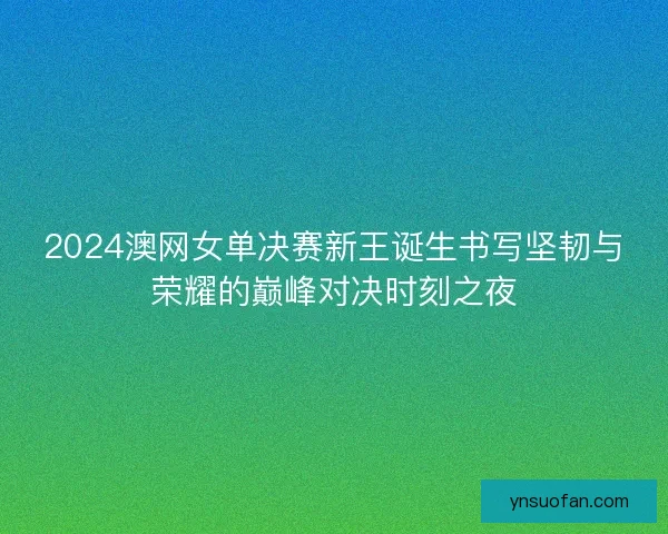 2024澳网女单决赛新王诞生书写坚韧与荣耀的巅峰对决时刻之夜