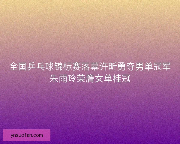 全国乒乓球锦标赛落幕许昕勇夺男单冠军朱雨玲荣膺女单桂冠 全国乒乓球锦标赛落幕许昕勇夺男单冠军朱雨玲荣膺女单桂冠