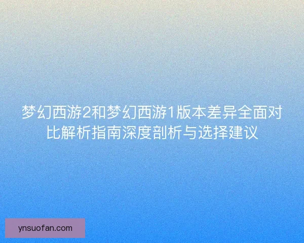 梦幻西游2和梦幻西游1版本差异全面对比解析指南深度剖析与选择建议