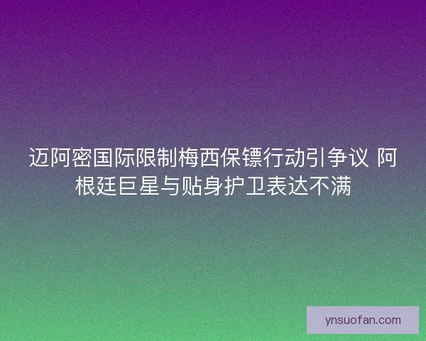 迈阿密国际限制梅西保镖行动引争议 阿根廷巨星与贴身护卫表达不满