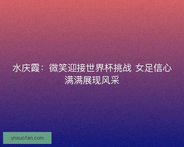 水庆霞:微笑迎接世界杯挑战 女足信心满满展现风采 水庆霞:微笑迎接世界杯挑战 女足信心满满展现风采