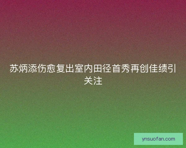 苏炳添伤愈复出室内田径首秀再创佳绩引关注