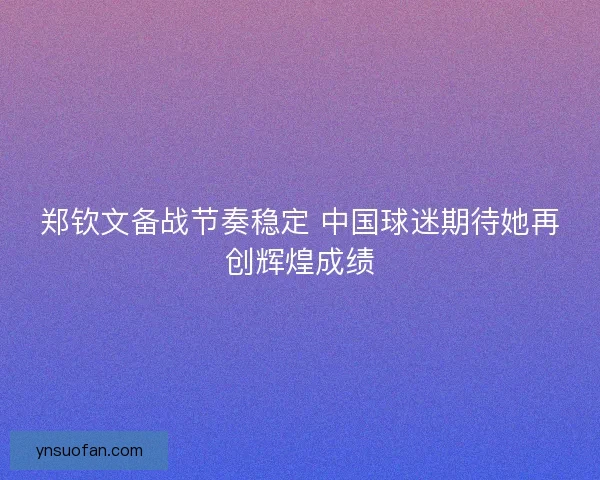 郑钦文备战节奏稳定 中国球迷期待她再创辉煌成绩
