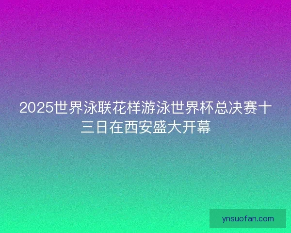 2025世界泳联花样游泳世界杯总决赛十三日在西安盛大开幕