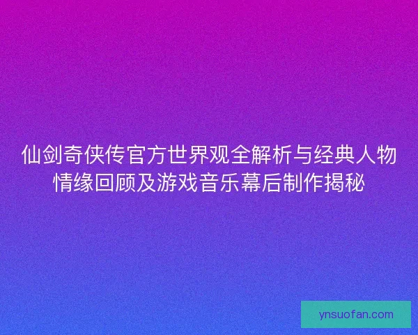 仙剑奇侠传官方世界观全解析与经典人物情缘回顾及游戏音乐幕后制作揭秘 仙剑奇侠传官方世界观全解析与经典人物情缘回顾及游戏音乐幕后制作揭秘