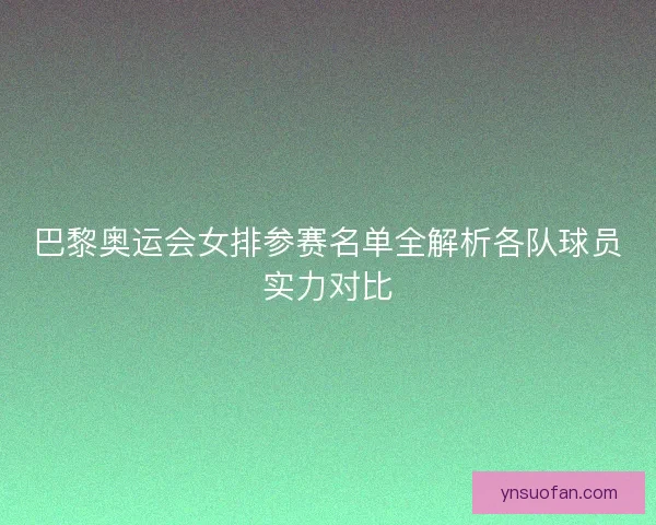 巴黎奥运会女排参赛名单全解析各队球员实力对比