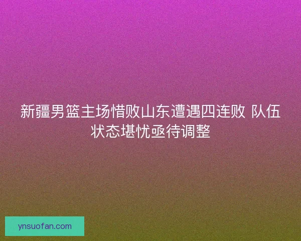 新疆男篮主场惜败山东遭遇四连败 队伍状态堪忧亟待调整 新疆男篮主场惜败山东遭遇四连败 队伍状态堪忧亟待调整