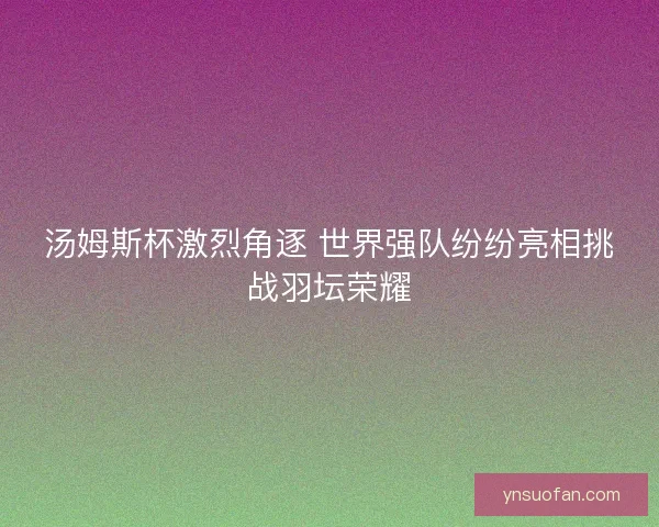 汤姆斯杯激烈角逐 世界强队纷纷亮相挑战羽坛荣耀