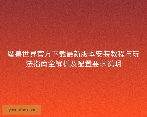 魔兽世界官方下载最新版本安装教程与玩法指南全解析及配置要求说明 魔兽世界官方下载最新版本安装教程与玩法指南全解析及配置要求说明
