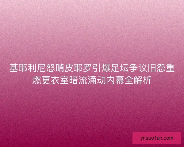 基耶利尼怒啃皮耶罗引爆足坛争议旧怨重燃更衣室暗流涌动内幕全解析