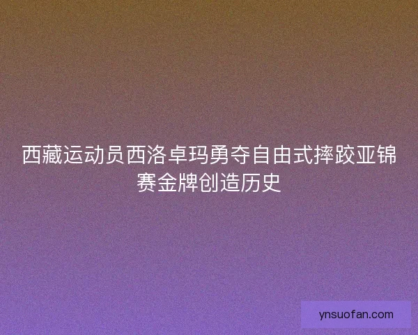 西藏运动员西洛卓玛勇夺自由式摔跤亚锦赛金牌创造历史 西藏运动员西洛卓玛勇夺自由式摔跤亚锦赛金牌创造历史