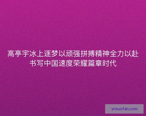高亭宇冰上逐梦以顽强拼搏精神全力以赴书写中国速度荣耀篇章时代 高亭宇冰上逐梦以顽强拼搏精神全力以赴书写中国速度荣耀篇章时代