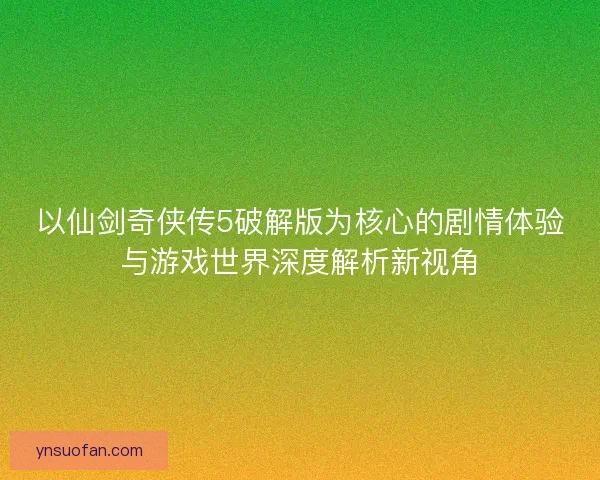 以仙剑奇侠传5破解版为核心的剧情体验与游戏世界深度解析新视角