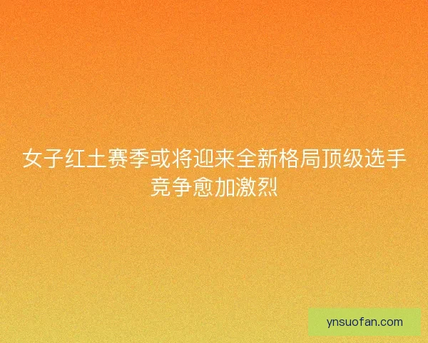 女子红土赛季或将迎来全新格局顶级选手竞争愈加激烈 女子红土赛季或将迎来全新格局顶级选手竞争愈加激烈