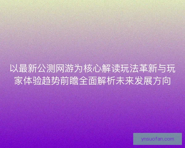 以最新公测网游为核心解读玩法革新与玩家体验趋势前瞻全面解析未来发展方向