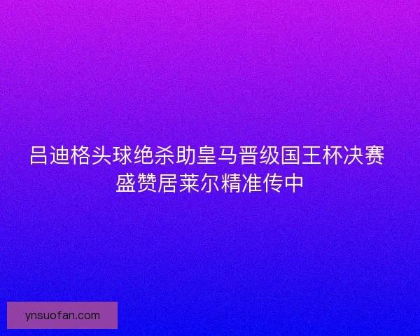 吕迪格头球绝杀助皇马晋级国王杯决赛 盛赞居莱尔精准传中
