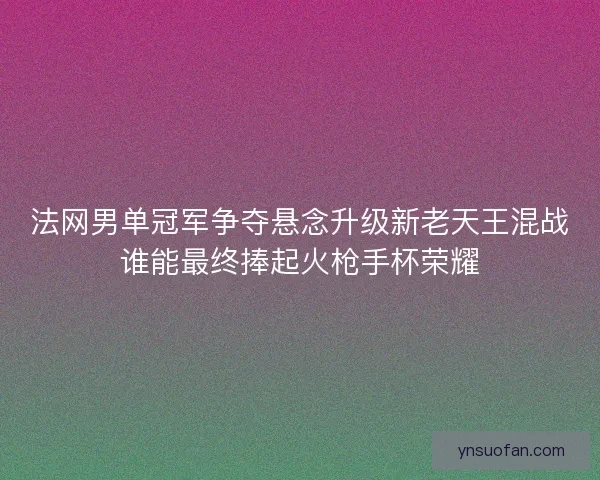 法网男单冠军争夺悬念升级新老天王混战谁能最终捧起火枪手杯荣耀