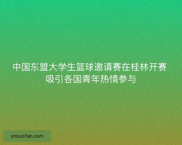 中国东盟大学生篮球邀请赛在桂林开赛 吸引各国青年热情参与 中国东盟大学生篮球邀请赛在桂林开赛 吸引各国青年热情参与