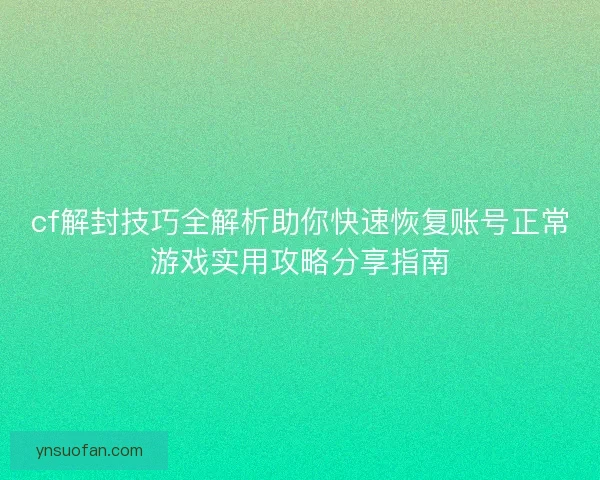 cf解封技巧全解析助你快速恢复账号正常游戏实用攻略分享指南