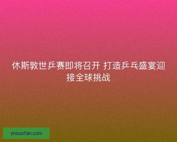 休斯敦世乒赛即将召开 打造乒乓盛宴迎接全球挑战 休斯敦世乒赛即将召开 打造乒乓盛宴迎接全球挑战