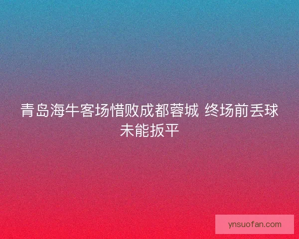青岛海牛客场惜败成都蓉城 终场前丢球未能扳平 青岛海牛客场惜败成都蓉城 终场前丢球未能扳平