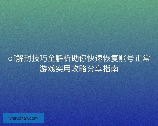 cf解封技巧全解析助你快速恢复账号正常游戏实用攻略分享指南 cf解封技巧全解析助你快速恢复账号正常游戏实用攻略分享指南