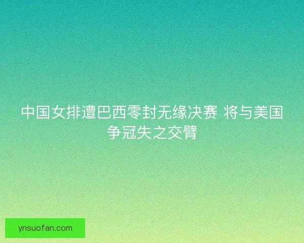 中国女排遭巴西零封无缘决赛 将与美国争冠失之交臂