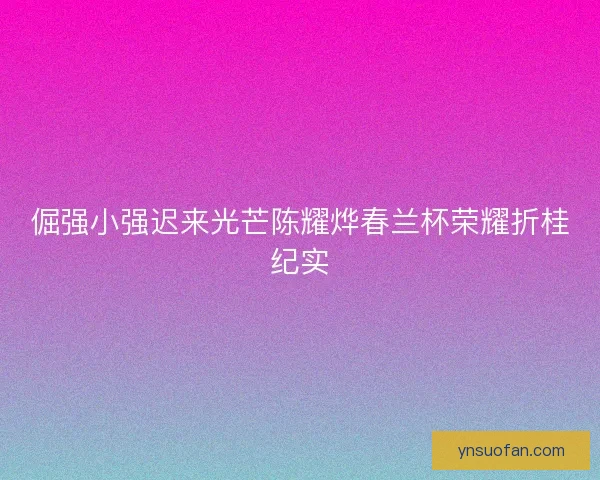 倔强小强迟来光芒陈耀烨春兰杯荣耀折桂纪实 倔强小强迟来光芒陈耀烨春兰杯荣耀折桂纪实